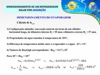 DIMENSIONAMENTO DE UM REFRIGERADOR
SOLAR POR ADSORÇÃO
DIMENSIONAMENTO DO EVAPORADOR
Cálculo de hc,ev
1) Configuração adotado: convecção natural em torno de um cilindro
horizontal longo, de diâmetro interno Di = 55 mm e diâmetro externo De = 57 mm.
2) Propriedades da água tomadas à temperatura de 10oC.
3) Diferença de temperatura média entre o evaporador e a água: DT  1oC
4) Número de Rayleigh correspondente: RaD = 9,17 x 107
Para 107 < RaD < 1012
Num  0,125 Ra D0,3 3 3

h c,ev

k

Nu m
De





Num  0,125 (9,17x107 )0,3 3 3  56,0
2

h c,ev  355W / m K



Aev1 

229
 0,65 m2
355x1

 
