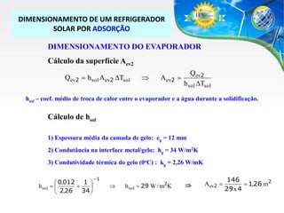 DIMENSIONAMENTO DE UM REFRIGERADOR
SOLAR POR ADSORÇÃO

DIMENSIONAMENTO DO EVAPORADOR
Cálculo da superfície Aev2
Qev2  h sol Aev2 DTsol



Aev2 

Qev2
h sol DTsol

hsol – coef. médio de troca de calor entre o evaporador e a água durante a solidificação.

Cálculo de hsol
1) Espessura média da camada de gelo: eg = 12 mm
2) Condutância na interface metal/gelo: hg = 34 W/m2K
3) Condutividade térmica do gelo (0oC) : kg = 2,26 W/mK
 0,012 1 
h sol  


34 
 2,26

1



2

h sol  29 W / m K



Aev2 

146
 1,26 m2
29 x 4

 