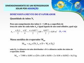DIMENSIONAMENTO DE UM REFRIGERADOR
SOLAR POR ADSORÇÃO
DIMENSIONAMENTO DO EVAPORADOR
Quantidade de tubos Nt
Para um comprimento dos tubos L = 1,00 m, a superfície de
troca de calor de cada tubo Ao é igual àquela de um semi-cilindro, qual seja
2
p De L p De p x 0,057 
0,057 
2
Ao 


1,00 
  0,09 m
2
4
2
2 


(Nt = 14)

Massa metálica do evaporador Mme

Mme  rm e (N t Le p D  We p Dd )

onde Dd é o diâmetro do tubo distribuidor e D é o diâmetro médio dos tubos do
evaporador. Então

Mme  7.900 x 0,001 x p (10 x 1,00 x 0,056  2 x 0,96 x 0,056)  16,5 kg

 