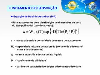 FUNDAMENTOS DE ADSORÇÃO
 Equação de Dubinin-Astakhov (D-A)

- Para adsorventes com distribuição de dimensões de poro
do tipo polimodal (carvão ativado):



a  Wo rl (T)exp DT ln(Ps / P )

n



a - massa adsorvida por unidade de massa de adsorvente
Wo - capacidade máxima de adsorção (volume de adsorvato/
massa de adsorvente)

rl - massa específica do adsorvato líquido
D - “coeficiente de afinidade”

n

- parâmetro característico do par adsorvente-adsorvato

 