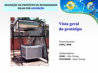 DESCRIÇÃO DO PROTÓTIPO DE REFRIGERADOR
SOLAR POR ADSORÇÃO

Vista geral
do protótipo
Financiamento:
CNPq / BNB

Colaboradores:
ICAM – Lille, França
IFFI/CNAM – Paris, França

 