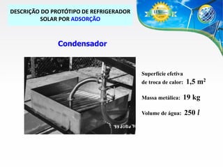 DESCRIÇÃO DO PROTÓTIPO DE REFRIGERADOR
SOLAR POR ADSORÇÃO

Condensador

Superfície efetiva
de troca de calor:

1,5 m2

Massa metálica:

19 kg

Volume de água:

250 l

 