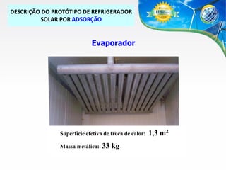 DESCRIÇÃO DO PROTÓTIPO DE REFRIGERADOR
SOLAR POR ADSORÇÃO

Evaporador

Superfície efetiva de troca de calor:
Massa metálica:

33 kg

1,3 m2

 