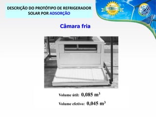 DESCRIÇÃO DO PROTÓTIPO DE REFRIGERADOR
SOLAR POR ADSORÇÃO

Câmara fria

Volume útil:

0,085 m3

Volume efetivo:

0,045 m3

 