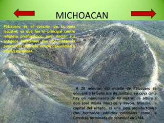 MICHOACAN Pátzcuaro es el corazón de la zona lacustre, ya que fue el principal centro religioso prehispánico, pues decían sus antiguos habitantes que ahí estaba la puerta del cielo por donde descendían y subían los dioses. A 20 minutos del muelle de Pátzcuaro se encuentra la bella isla de Janitzio, en cuya cima hay un monumento de 40 metros de altura a don José María Morelos y Pavón. Morelia, la capital del estado, es una joya arquitectónica con hermosos edificios coloniales como la Catedral, terminada de construir en 1744.  