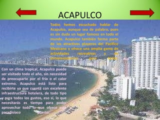 ACAPULCO Todos hemos escuchado hablar de Acapulco, aunque sea de palabra, pues es sin duda un lugar famoso en todo el mundo. Acapulco también forma parte de los atractivos playeros del Pacífico Mexicano y ofrece una amplia gama de actividades recreativas y de entretenimiento para todos. Con un clima tropical, Acapulco puede ser visitado todo el año, sin necesidad de preocuparte por el frío o el calor extremo. Acapulco está listo para recibirte ya que cuenta con excelente infraestructura hotelera, de todo tipo y para todos los gustos, eso sí, lo que necesitarás es tiempo para poder aprovechar todo lo que ofrece este paradisíaco puerto.  