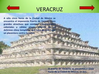 VERACRUZ A sólo cinco horas de la Ciudad de México se encuentra el imponente Puerto de Veracruz, con grandes atractivos que combina construcciones coloniales y cálidas playas, además de un delicioso clima templado, que hace de este lugar un placentero centro turístico . El puerto de Veracruz se encuentra a cinco horas de la Ciudad de México, en bus.  