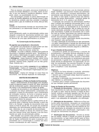 12 - Polícia Federal
Central de Concursos
Para se arquivar uma pasta, procura-se inicialmente o
número da divisão alfabética e, só então, dentro da divi-
são, é que nos atemos à seqüência alfabética, restrin-
gindo, assim, as possibilidades de erro.
Sua desvantagem consiste na prévia determinação do
número de divisões alfabéticas que deverão compor a tabe-
la, devendo-se, portanto, para isso, proceder a cuidadoso
estudo sobre o grau de incidência de nomes, letra por letra.
Dossiê
Unidade de Arquivamento formada por documentos diver-
sos pertinentes a um determinado assunto ou pessoa.
Processo
Termo geralmente usado na administração pública para
designar o conjunto de documentos reunidos com capa
especial e que vão sendo organicamente acumulados
no decurso de uma ação administrativa ou jurídica.
16. Conservação de Documentos
Os agentes que prejudicam o documento
Os agentes que prejudiciais ao papel podem ser clas-
sificados em: químicos, físicos e biológicos.
a) Químico – tintas de escrever; acidez etc.
b) Físicos – luz (solar e artificial); umidade (para guarda de
documento é desejável ambiente seco), temperatura (o
calor acelera a deteorização do papel) e outros vários fato-
res que danificam: orelha, dobraduras, perfurações, etc.
c) Biológicos – traças (tysanura); baratas; cupins; broca
ou anóbio; microorganismos (fungos-”mofo”) e o homem
(grifando, fazendo sinais, pegando com as mão gordu-
rosas, furtando etc.)
É bom lembrar que é melhor conservar do que restaurar.
Conservação – implica em resguardar a integridade fí-
sica do documento, manutenção e higienização dos acer-
vos e arquivos.
Restauração - implica em interagir no corpo físico do
documento, com técnicas especiais de restauração.
GESTÃODEDOCUMENTOS
17. Arquivologia e a Prática da Gestão de Documentos
Desde o desenvolvimento da Arquivologia como disciplina,
a partir da segunda metade do século XIX, talvez nada tenha
sido tão revolucionário quanto o desenvolvimento da concep-
ção teórica e dos desdobramentos práticos da gestão.
A gestão de documentos é uma operação arquivística,
“o processo de reduzir seletivamente a proporções ma-
nipuláveis a massa de documentos, que é característica
da civilização moderna, de forma a conservar perma-
nentemente os que têm um valor cultural futuro, sem
menosprezar a integridade substantiva da massa docu-
mental para efeitos de pesquisa.
Embora sua concepção teórica e prática tenha se de-
senvolvido após a Segunda Guerra Mundial, a partir dos
EUA e do Canadá, a gestão de documentos teve suas
raízes no final do século XIX, em função dos problemas
detectados nas administrações públicas destes dois pa-
íses, referentes ao uso e guarda da documentação.
Na primeira metade do século XX criaram-se comis-
sões que visavam tornar mais eficiente o uso dos docu-
mentos por parte da administração pública.
Vale ressaltar que durante esse período, as institui-
ções arquivísticas (públicas) caracterizavam-se pela fun-
ção de órgãos estritamente de apoio à pesquisa, com-
prometidas com a conservação e o acesso aos docu-
mentos considerados de valor histórico.
Paralelamente iniciava-se a era da chamada adminis-
tração “científica”, que procurava mostrar aos administra-
dores como racionalizar o processo administrativo, de-
senvolvendo suas atividades de forma menos dispendio-
sa, melhor e mais rápida. A palavra-chave das adminis-
trações dos países desenvolvidos - sobretudo gestão de
documentos os E. U. A., passou a ser eficiência.
A aplicação dos princípios da administração científica
para a solução dos problemas documentais gerou o con-
junto de princípios da gestão de documentos, os quais
resultam, sobretudo, na necessidade de se racionalizar e
modernizar as administrações. Não se tratava de uma de-
manda setorizada, produzida a partir das próprias institui-
ções arquivísticas. A gestão de documentos veio a contri-
buir para as funções arquivísticas sob diversos aspectos:
• ao garantir que as políticas e atividades dos governos
fossem documentadas adequadamente;
• ao garantir a melhor organização desses documentos,
caso tivessem valor permanente;
• ao inibir a eliminação de documentos de valor permanente;
• ao definir criteriosamente a parcela dos documentos que
constituiriam o patrimônio arquivístico do país, ou seja, 5%
da massa documental produzida (segundo a UNESCO).
O que é Gestão de Documentos ?
Considera-se gestão de documentos o conjunto de
procedimentos e operações técnicas referentes às ativi-
dades de produção, tramitação, uso, avaliação e arqui-
vamento de documentos em fase corrente e intermediá-
ria, visando a sua eliminação ou recolhimento para guar-
da permanente. A gestão de documentos é operaciona-
lizada através do planejamento, da organização, do con-
trole, da coordenação, dos recursos humanos, do espa-
ço físico e dos equipamentos, com o objetivo de aperfei-
çoar e simplificar o ciclo documental.
Objetivos:
• Assegurar de forma eficiente a produção, administra-
ção, manutenção e destinação dos documentos.
• Garantir que a informação esteja disponível quando e
onde seja necessária.
• Assegurar a eliminação dos documentos que não tem
valor histórico ou administrativo.
• Contribuir para o acesso e preservação dos documen-
tos que mereçam guarda permanente.
Fases da Gestão de Documentos
1ª - Produção de documentos – Refere-se ao ato de ela-
borar documentos em razão das atividades específicas de
um órgão ou setor. Deve-se otimizar a criação de docu-
mentos, evitando a produção daqueles que não são es-
senciais, diminuindo o volume de documentos a ser ma-
nuseado, controlado, armazenado e eliminado, garantindo
assim o uso adequados de reprografia e de automação.
2ª - Utilização de documentos – Refere-se ao fluxo per-
corrido pelos documentos, necessário ao cumprimento
de sua função administrativa, assim como a guarda após
cessar o seu trâmite. Esta fase envolve métodos de con-
trole relacionados às atividades de protocolo e às técni-
cas específicas para classificação, organização e ela-
boração de instrumentos de pesquisa.
3ª - Destinação dos Documentos – Envolve as ativida-
des de análise, seleção e fixação de prazos de guarda
dos documentos, ou seja implica decidir quais os docu-
mentos a serem eliminados e quais serão preservados
permanentemente.
 