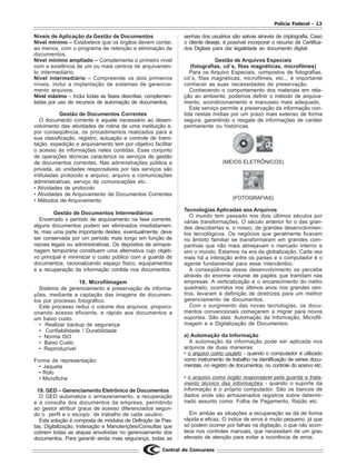 Polícia Federal - 13
Central de Concursos
Níveis de Aplicação da Gestão de Documentos
Nível mínimo – Estabelece que os órgãos devem contar,
ao menos, com o programa de retenção e eliminação de
documentos.
Nível mínimo ampliado – Complementa o primeiro nível
com a existência de um ou mais centros de arquivamen-
to intermediário.
Nível intermediário – Compreende os dois primeiros
níveis, inclui a implantação de sistemas de gerencia-
mento arquivos.
Nível máximo – Inclui todas as fases descritas, complemen-
tadas por uso de recursos de automação de documentos.
Gestão de Documentos Correntes
O documento corrente é aquele necessário ao desen-
volvimento das atividades de rotina de uma instituição e,
por conseqüência, os procedimentos realizados para a
sua classificação, registro, autuação e controle de trami-
tação, expedição e arquivamento tem por objetivo facilitar
o acesso às informações neles contidas. Esse conjunto
de operações técnicas caracteriza os serviços de gestão
de documentos correntes. Nas administrações pública e
privada, as unidades responsáveis por tais serviços são
intituladas protocolo e arquivo, arquivo e comunicações
administrativas, serviço de comunicações etc.
• Atividades de protocolo
• Atividades de Arquivamento de Documentos Correntes
• Métodos de Arquivamento
Gestão de Documentos Intermediários
Encerrado o período de arquivamento na fase corrente,
alguns documentos podem ser eliminados imediatamen-
te, mas uma parte importante destes, eventualmente, deve
ser conservada por um período mais longo em função de
razoes legais ou administrativas. Os depósitos de armaze-
nagem temporária constituem uma alternativa cujo objeti-
vo principal é minimizar o custo público com a guarda de
documentos, racionalizando espaço físico, equipamentos
e a recuperação da informação contida nos documentos.
18. Microfilmagem
Sistema de gerenciamento e preservação de informa-
ções, mediante a captação das imagens de documen-
tos por processo fotográfico.
Este processo reduz o volume dos arquivos, proporci-
onando acesso eficiente, e rápido aos documentos a
um baixo custo.
• Realizar backup de segurança
• Confiabilidade / Durabilidade
• Norma ISO
• Baixo Custo
• Reproduzível
Forma de representação:
• Jaqueta
• Rolo
• Microficha
19. GED – Gerenciamento Eletrônico de Documentos
O GED automatiza o armazenamento, a recuperação
e a consulta dos documentos da empresa, permitindo
ao gestor atribuir graus de acesso diferenciados segun-
do o perfil e o escopo de trabalho de cada usuário.
Esta solução é composta de módulos de Definição de Pas-
tas, Digitalização, Indexação e Manutenções/Consultas que
cobrem todas as etapas envolvidas no gerenciamento dos
documentos. Para garantir ainda mais segurança, todas as
senhas dos usuários são salvas através de criptografia. Caso
o cliente deseje, é possível incorporar o recurso de Certifica-
dos Digitais para dar legalidade ao documento digital.
Gestão de Arquivos Especiais
(fotografias, cd´s, fitas magnéticas, microfilmes)
Para os Arquivo Especiais, compostos de fotografias,
cd´s, fitas magnéticas, microfilmes, etc.., é importante
conhecer as suas necessidades de preservação.
Conhecendo o comportamento dos materiais em rela-
ção ao ambiente, podemos definir o método de arquiva-
mento, acondicionamento e manuseio mais adequado.
Este serviço permite a preservação da informação con-
tida nestas mídias por um prazo mais extenso de forma
segura, garantindo o resgate de informações de caráter
permanente ou históricas.
(MEIOS ELETRÔNICOS)
(FOTOGRAFIAS)
Tecnologias Aplicadas aos Arquivos
O mundo tem passado nos dois últimos séculos por
várias transformações. O século anterior foi o das gran-
des descobertas e, o nosso, de grandes desenvolvimen-
tos tecnológicos. Os negócios que geralmente ficavam
no âmbito familiar se transformaram em grandes com-
panhias que não mais almejavam o mercado interno e
sim o mundo. Estamos na era da globalização. Cada vez
mais há a interação entre os países e o computador é o
agente fundamental para esse intercâmbio.
A conseqüência desse desenvolvimento se percebe
através do enorme volume de papéis que tramitam nas
empresas. A verticalização e o encarecimento do metro
quadrado, ocorridos nos últimos anos nos grandes cen-
tros, levaram à definição de diretrizes para um melhor
gerenciamento de documentos.
Com o surgimento das novas tecnologias, os docu-
mentos convencionais começaram a migrar para novos
suportes. São elas: Automação da Informação, Microfil-
magem e a Digitalização de Documentos.
a) Automação da Informação
A automação da informação pode ser aplicada nos
arquivos de duas maneiras:
• o arquivo como usuário - quando o computador é utilizado
como instrumento de trabalho na identificação de séries docu-
mentais, no registro de documentos, no controle do acervo etc.
• o arquivo como órgão responsável pela guarda e trata-
mento técnico das informações - quando o suporte da
informação é o próprio computador. São os bancos de
dados onde são armazenados registros sobre determi-
nado assunto como: Folha de Pagamento, Razão etc.
Em ambas as situações a recuperação se dá de forma
rápida e eficaz. O índice de erros é muito pequeno, já que
só podem ocorrer por falhas na digitação, o que não acon-
tece nos controles manuais, que necessitam de um grau
elevado de atenção para evitar a ocorrência de erros.
 
