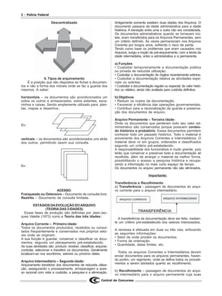 2 - Polícia Federal
Central de Concursos
Descentralizado
6. Tipos de arquivamento
É a posição que são dispostos as fichas e documen-
tos e não a forma dos móveis onde se faz a guarda dos
mesmos. A saber:
horizontais – os documentos são acondicionados um
sobre os outros e armazenados, sobre estantes, esca-
ninhos e caixas. Sendo amplamente utilizado para: plan-
tas, mapas e desenhos.
Ex.:
verticais – os documentos são acondicionados uns atrás
dos outros, permitindo assim sua consulta.
Ex.:
ACESSO:
Franqueado ou Ostensivo – Documento de consulta livre.
Restrito – Documento de consulta limitada.
ESTÁGIOS DA EVOLUÇÃO DO ARQUIVO
(TEORIA DAS 3 IDADES)
Essas fases de evolução são definidas por Jean-Jac-
ques Valette (1973) como a Teoria das três idades:
Arquivo Corrente – Primeira idade:
Todos os documentos produzidos, recebidos ou consul-
tados freqüentemente e conservados nos próprios seto-
res onde se originam.
A sua função é guardar, conservar e classificar os docu-
mentos, segundo um planejamento pré-estabelecido.
As suas atividades são: produzir, receber, classificar, arquivar,
controlar, selecionar e transferir os documentos. Geralmente
localizam-se nos escritórios, setores ou próximo deles.
Arquivo Intermediário – Segunda idade:
Arquivamento transitório dos documentos de reduzida utiliza-
ção, assegurando o processamento, armazenagem e aces-
so racional com vista a custódia, a pesquisa e a eliminação.
Antigamente somente existiam duas idades dos Arquivos. O
documento passava da idade administrativa para a idade
histórica. A transição entre uma e outra não era considerada.
Os documentos administrativos quando se tornavam inú-
teis, eram transferidos para os Arquivos Permanentes, sem
um critério definido. Às vezes permaneciam nos Arquivos
Corrente por longos anos, sofrendo o risco de perda.
Tendo como base os problemas que eram causados nos
Arquivos, surgiu a noção de pré-arquivamento, com a teoria da
idade intermediária, entre a administrativa e a permanente.
a) Funções
• Custodiar temporariamente a documentação pública
ou privada de reduzida utilização;
• Custodiar a documentação de órgãos recentemente extintos;
• Custodiar a documentação relativa as atividades espe-
ciais ou extintas;
• Custodiar a documentação regular ou especial; de valor histó-
rico ou relativo, ainda não avaliada para custódia definitiva.
b) Objetivos
• Reduzir os custos da documentação;
• Favorecer a eficiência das operações governamentais;
• Contribuir para a racionalização da guarda e preserva-
ção dos documentos de arquivo.
Arquivo Permanente – Terceira idade:
Onde os documentos que perderam todo seu valor ad-
ministrativo são conservados porque possuem conteú-
do histórico e probatório. Esses documentos permitem
conhecer todo um passado histórico. Todo o material é
proveniente dos Arquivos Correntes e Intermediários. O
material deve vir em grupos, ordenados e classificados
segundo um critério pré-estabelecido.
A responsabilidade dos funcionários é muito grande, pois
terão que conservar e preservar toda a documentação ali
recolhida, além de arranjar o material da melhor forma,
possibilitando o acesso a pesquisa histórica e recupe-
rando a informação no mais curto espaço de tempo.
Os documentos no arquivo permanente não são eliminados.
Importante:
Transferência e Recolhimento
a) Transferência - passagem de documentos do arqui-
vo corrente para o arquivo intermediário.
A transferência da documentação deve ser feita, median-
te um critério pré-estabelecido dos setores interessados.
A remessa é efetuada em duas ou três vias, enfocando
as seguintes informações:
• Setor de onde provêm os documentos;
• Forma de ordenação;
• Quantidade, datas limites, etc.
Todos os arquivos Correntes e Intermediários devem
enviar documentos para os arquivos permanentes, haven-
do porém, um regimento, onde se defina todos os procedi-
mentos a serem adotados quanto ao recolhimento.
b) Recolhimento – passagem de documentos do arqui-
vo intermediário para o arquivo permanente cuja suas
 