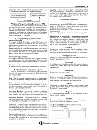 Polícia Federal - 3
Central de Concursos
informações têm um caráter histórico ou informativo, que
já sofreram a avaliação e sua destinação final.
7. Tabela de Temporalidade de Documentos (TTD)
É o instrumento que determina os prazos em que os
documentos devem ser mantidos nos arquivos corren-
tes e intermediários ou recolhidos aos arquivos perma-
nentes, estabelecendo critérios para microfilmagem,
guarda ou eliminação de cada documento. A Tabela de
Temporalidade é um instrumento aprovado por autori-
dade competente da Empresa.
8. Arranjo dos Arquivos Permanentes
Fundo Arquivístico:
A principal unidade de arranjo estrutural / funcional nos
arquivos permanentes, constituída dos documentos pro-
venientes de uma mesma fonte geradora de arquivos
(Princípio da Proveniência).
Série - Designação dada às divisões de um fundo arqui-
vístico, que refletem a natureza de sua composição, seja
ela estrutural, funcional ou por espécie documental. As
séries podem ser divididas em subséries.
Unidade de Arquivamento:
O menor conjunto de documentos, reunido de acordo com
um critério de arranjo pré-estabelecido. Tais conjuntos
são denominados dossiê, pastas, maços ou pacotilhas.
Item Documental:
A menor unidade arquivística materialmente indivisível.
9. Instrumentos de Pesquisa de Arquivo
Meio de disseminação e recuperação da informação
contida nos documentos dos arquivos. Os instrumentos
de pesquisa são:
Guia - Meio de pesquisa destinado a orientar os usuários para
a utilização das séries que integram um arquivo permanente.
Índice - Lista sistemática, pormenorizada, dos elemen-
tos do conteúdo de um documento ou grupo de docu-
mentos, disposta em determinada ordem para indicar e
facilitar sua localização no texto.
Inventário Sumário - Instrumento no qual as unidades
de arquivamento de um fundo arquivístico ou de uma de
suas divisões são identificadas e brevemente descritas.
Inventário Analítico - Instrumento no qual as unidades
de arquivamento de um fundo arquivístico ou de suas
divisões são descritas pormenorizadamente.
Repertório - Instrumento no qual são descritos, porme-
norizadamente, documentos previamente selecionados,
pertencentes a um ou mais fundos arquivísticos, poden-
do ser elaborado segundo critério temático, cronológico,
onomástico ou geográfico.
Tabela de Equivalência - Instrumento que dá equivalên-
cia de antigas notações para as novas que tenham sido
adotadas, em decorrência de alterações no sistema de
arranjo de um arquivo.
Catálogo - Instrumento de pesquisa elaborado segundo
um critério temático, cronológico, onomástico ou geo-
gráfico, incluindo todos os documentos pertencentes a
um ou mais fundos arquivísticos, descritos de uma for-
ma sumária ou pormenorizada.
10. Conceitos Importantes
Protocolo
• Denominação geralmente atribuída a setores encarre-
gados do recebimento, registro, distribuição e movimen-
tação de documentos em curso.
• Denominação atribuída ao próprio número de registro
do documento.
• Livro de registro de documentos recebidos ou expedidos.
Classificação de documentos = Arranjo de documentos
Processo que, na organização de arquivos permanen-
tes, consiste na ordenação - estrutural ou funcional - dos
documentos em fundos arquivísticos, na ordenação de
séries dentro dos fundos e, se necessário, de subséri-
es e itens documentais dentro das séries.
Avaliação
Processo de análise de arquivo visando estabelecer a des-
tinação final do documento (guarda permanente ou elimi-
nação) de acordo com valores probatórios ou informativos.
Eliminação/Descarte
Destruição de documentos julgados destituídos de va-
lor para guarda permanente.
Metro Linear
A unidade de controle de extensão dos arquivos, toman-
do-se como base o espaço ocupado pelos documentos
nas estantes
Paleografia
Estudo dos escritos antigos.
Diplomática
Corpo de conceitos e métodos, originalmente desenvol-
vidos nos séculos XVII e XVIII, com o objetivo de provar a
autenticidade e a fidelidade dos documentos.
Pasta
São folhas de cartolina ou papelão forte dobradas para
guardar documentos. Podem ser simples, sanfonadas,
suspensas, entre outras.
Projeção
É a saliência na parte superior da guia. Pode ser recorta-
da no próprio papelão.
Notação
É a inscrição feita na projeção. Pode ser alfabética, nu-
mérica, alfa-numérica, aberta ou fechada.
a) Simples abertas (indicam o limite inicial)
Ex.: A, B,C, Ab, Ac e etc.
 
