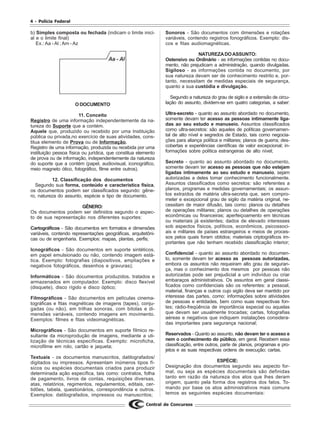 4 - Polícia Federal
Central de Concursos
b) Simples composta ou fechada (indicam o limite inici-
al e o limite final)
Ex.: Aa - Al ; Am - Az
O DOCUMENTO
11. Conceito
Registro de uma informação independentemente da na-
tureza do Suporte que a contém.
Aquele que, produzido ou recebido por uma Instituição
pública ou privada,no exercício de suas atividades, cons-
titua elemento de Prova ou de Informação.
Registro de uma informação, produzida ou recebida por uma
instituição pessoa física ou jurídica, que constitua elemento
de prova ou de informação, independentemente da natureza
do suporte que a contém (papel, audiovisual, iconográfico,
meio magneto ótico, fotográfico, filme entre outros).
12. Classificação dos documentos
Segundo sua forma, conteúdo e característica física,
os documentos podem ser classificados segundo: gêne-
ro, natureza do assunto, espécie e tipo de documento.
GÊNERO:
Os documentos podem ser definidos segundo o aspec-
to de sua representação nos diferentes suportes:
Cartográficos - São documentos em formatos e dimensões
variáveis, contendo representações geográficas, arquitetôni-
cas ou de engenharia. Exemplos: mapas, plantas, perfis;
Icnográficos - São documentos em suporte sintéticos,
em papel emulsionado ou não, contendo imagem está-
tica. Exemplo: fotografias (diapositivos, ampliações e
negativos fotográficos, desenhos e gravuras);
Informáticos - São documentos produzidos, tratados e
armazenados em computador. Exemplo: disco flexível
(disquete), disco rígido e disco óptico;
Filmográficos - São documentos em películas cinema-
tográficas e fitas magnéticas de imagens (tapes), conju-
gadas (ou não), em trilhas sonoras, com bitolas e di-
mensões variáveis, contendo imagens em movimento.
Exemplos: filmes e fitas videomagnéticas.
Micrográficos - São documentos em suporte fílmico re-
sultante da microprodução de imagens, mediante a uti-
lização de técnicas específicas. Exemplo: microficha,
microfilme em rolo, cartão e jaqueta;
Textuais - os documentos manuscritos, datilografados/
digitados ou impressos. Apresentam inúmeros tipos fí-
sicos ou espécies documentais criados para produzir
determinada ação específica, tais como: contratos, folha
de pagamento, livros de contas, requisições diversas,
atas, relatórios, regimentos, regulamentos, editais, cer-
tidões, tabela, questionários, correspondência e outros.
Exemplos: datilografados, impressos ou manuscritos;
Sonoros - São documentos com dimensões e rotações
variáveis, contendo registros fonográficos. Exemplo: dis-
cos e fitas audiomagnéticas.
NATUREZADOASSUNTO:
Ostensivo ou Ordinário - as informações contidas no docu-
mento, não prejudicam a administração, quando divulgadas.
Sigiloso - as informações contida no documento, por
sua natureza devam ser de conhecimento restrito e, por-
tanto, necessitam de medidas especiais de segurança,
quanto a sua custódia e divulgação.
Segundo a natureza do grau de sigilo e a extensão de circu-
lação do assunto, dividem-se em quatro categorias, a saber:
Ultra-secreto - quanto ao assunto abordado no documento,
somente devam ter acesso as pessoas intimamente liga-
das ao seu estudo e manuseio. Assuntos classificados
como ultra-secretos: são aqueles de políticas governamen-
tal de alto nível e segredos de Estado, tais como negocia-
ções para aliança política e militares; planos de guerra; des-
cobertas e experiências científicas de valor excepcional; in-
formações sobre política estrangeiras de alto nível;
Secreto - quanto ao assunto abordado no documento,
somente devam ter acesso as pessoas que não estejam
ligadas intimamente ao seu estudo e manuseio, sejam
autorizadas a deles tomar conhecimento funcionalmente.
Assuntos classificados como secretos: são referentes a
planos, programas e medidas governamentais; os assun-
tos extraídos de matéria ultra-secreta que, sem compro-
meter e excepcional grau de sigilo da matéria original, ne-
cessitam de maior difusão, tais como: planos ou detalhes
de operações militares; planos ou detalhes de operações
econômicas ou financeiras; aperfeiçoamento em técnicas
ou materiais já existentes; dados de elevado interesses
sob aspectos físicos, políticos, econômicos, psicossoci-
ais e militares de países estrangeiros e meios de proces-
sos pelos quais foram obtidos; materiais criptográficos im-
portantes que não tenham recebido classificação interior;
Confidencial - quanto ao assunto abordado no documen-
to, somente devam ter acesso as pessoas autorizadas,
embora os assuntos não requeiram alto grau de seguran-
ça, mas o conhecimento dos mesmos por pessoas não
autorizadas pode ser prejudicial a um indivíduo ou criar
embaraços administrativos. Os assuntos em geral classi-
ficados como confidenciais são os referentes: a pessoal,
material, finanças e outros cujo sigilo deva ser mantido por
interesse das partes, como: informações sobre atividades
de pessoas e entidades, bem como suas respectivas fon-
tes; rádio-freqüência de importância especial ou aquelas
que devam ser usualmente trocadas; cartas, fotografias
aéreas e negativos que indiquem instalações considera-
das importantes para segurança nacional;
Reservados - Quanto ao assunto, não devam ter o acesso e
nem o conhecimento do público, em geral. Recebem essa
classificação, entre outros, parte de planos, programas e pro-
jetos e as suas respectivas ordens de execução; cartas.
ESPÉCIE:
Designação dos documentos segundo seu aspecto for-
mal, ou seja as espécies documentais são definidas
tanto em razão da natureza dos atos que lhes deram
origem, quanto pela forma dos registros dos fatos. To-
mando por base os atos administrativos mais comuns
temos as seguintes espécies documentais:
 
