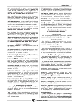 Polícia Federal - 5
Central de Concursos
Atos normativos: são as regras e normas expedidas
por autoridades administrativas. Exemplos: medida pro-
visória, decreto, estatuto, regimento, regulamento, re-
solução, portaria, instrução normativa, ordem de ser-
viço, decisão, acórdãos, despacho provisório;
Atos enunciativos: são os opinativos que esclarecem
os assuntos, visando a fundamentar uma solução. Exem-
plos: parecer, relatório, voto, despacho interlocutório;
Atos de assentamento: são os configurados por registros,
consubstanciando assentamento sobre fatos ou ocorrên-
cias. Exemplos: apostila, ata, termo, auto de infração;
Atos comprobatórios: são os que comprovam assenta-
mentos, decisões etc. Exemplos: traslado, certidão,
atestado, cópia autenticada ou idêntica;
Atos de ajuste: são representados por acordos em que
a administração pública é parte. Exemplos: tratado, con-
vênio, contrato, termos (transação, ajuste, etc.);
Atos de correspondência: objetivam a execução dos atos nor-
mativos, em sentido amplo. Exemplos: aviso, oficio, carta, me-
morando, mensagem, edital, intimação, exposição de moti-
vos, notificação, telegrama, telex, telefax, alvará, circular.
TIPOS DE DOCUMENTO:
Documento Comercial - É todo aquele relacionado ao
ato comercial.
Documento Histórico - É toda fonte informativa, onde o
historiador pode recolher dados de interesse para o
conhecimento do passado humano.
Documento Legal - É aquele que para força de lei se é
obrigado a emitir ou guardar.
Documento Oficial - É todo e qualquer documento arquiva-
do ou em trânsito nos órgãos dos Poderes Executivo, Legis-
lativo, e Judiciário, inclusive nos de administração indireta,
da União, Estado, Distrito Federal, Territórios e Municípios.
Documento Original - É aquele que dá inicio a um pro-
cesso, seja ele primeira, segunda via, ou qualquer mo-
dalidade de cópia.
Documento Particular - É todo e qualquer documento
arquivado ou em trânsito em estabelecimento particular,
independentemente de suas origens. Todo aquele que
não foi criado ou determinado por lei, portanto não se é
obrigado a emitir ou guardar.
Documento Público - São aqueles produzidos e recebi-
dos pelos órgãos do poder público, constituindo-se em
patrimônio da Nação, tendo em vista o direito dos seus
cidadãos ao acesso a informação neles contidas.
13. Valoração dos Documentos
Para aplicação dos critérios de avaliação dos docu-
mentos de arquivo, deve-se identificar os seus valores
primário e secundário.
Valor Primário - Refere-se ao valor que o documento
apresenta para a consecução dos fins explícitos a que
se propõe tendo em vista seu uso para fins administra-
tivos, legas e fiscais.
Valor administrativo - valor que possuem dos documen-
tos que testemunham a política e os procedimentos ado-
tados pelo organismo, no desempenho de suas funções.
Valor legal ou jurídico: valor que possuem os documentos
que envolvem direitos a curto ou longo prazos tanto do Gover-
no quanto de terceiros e que possuem caráter probatório.
Valor fiscal - valor que possuem os documentos relativos a
operações financeiras e a comprovação de despesas e receita.
Valor Secundário - Refere-se a possibilidade de uso dos
documentos para fins diferentes daqueles para os quais fo-
ram originalmente criados: o documento passa a ser fonte de
pesquisa e informação para o próprio serviço e de terceiros.
14. Características dos documentos
de acordo com prazo de guarda
Guarda eventual
São documentos de interesse passageiro que não
possuem valor administrativo e jurídico para o órgão.
Guarda temporária
São aqueles em que prevalece o interesse adminis-
trativo como determinante do seu valor e, conseqüente-
mente, do seu prazo de retenção.
Guarda permanente
São documentos de valor probatório, isto é, relativos a
direitos, tanto de pessoas físicas ou jurídicas quanto da
coletividade, e de valor informativo sobre as pessoas, fatos
ou fenômenos, considerados cientificamente relevantes.
15. Métodos de Arquivamento
São várias rotinas que envolvem o arquivamento de um
documento na fase corrente e, do cuidado dispensando a
cada uma delas, depende o bom atendimento ao usuário.
Na escolha do método de arquivamento deve considerar as
características dos documentos ao serem classificados, iden-
tificando o aspecto pelo qual o documento é mais freqüente-
mente consultado. Os métodos comumente utilizados são:
Alfabético - quando o elemento principal para a recupe-
ração da informação for o nome;
Geográfico - quando o elemento principal para a recu-
peração da informação for o local (cidade, distrito, co-
marca, Estado, Região e/ou país);
Numérico simples - quando o elemento principal para a
recuperação da informação for o número do documento;
Numérico cronológico - quando ao número do docu-
mento vier associado a data;
Ideográfico (assunto) - quando o elemento principal para
a recuperação da informação for o assunto; a sua orde-
nação deverá seguir a modalidade alfabética (dicionária
ou enciclopédica) ou numérica (decimal ou duplex);
Método Alfabético:
É o método mais simples, fácil e prático. Sua consulta é direta e
o elemento principal a ser considerado é o nome ou a razão
social. Conhecido também como método nominal ou onomás-
tico.Existedivergêncianamaneiradearquivarosnomes.Acham
 