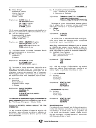 Polícia Federal - 7
Central de Concursos
Ex.: Giulio di Capri
Esteban De Penedo
Charles Du Ponte
John Mac Adam
Gordon O’Brien
Arquivam-se: CAPRI, Guilio di
DE PENEDO, Esteban
DU PONTE, Charles
MAC ADAM, John
O’BRIEN, Gordon
10. Os nomes espanhóis são registrados pelo penúltimo so-
brenome, que corresponde ao sobrenome da família do pai.
Ex.: José de Oviedo y Baños
Francisco de Pina de Mello
Angel del Arco y Molinero
Antônio de los Rios
Arquivam-se: ARCO y MOLINERO, Angel del
OVIEDO y BAÑOS, José de
PINA DE MELLO, Francisco de
RIOS, Antônio de los
11. Os nomes orientais: japoneses, chineses e árabes
são registrados como se apresentam.
Ex.: Mituo Yoshida
Al Ben Hur
Li Yutang
Arquivam-se: AL BEM HUR - árabe
LI YUTANG - chinês
MITUO YOSHIDA - japonês
12. Os nomes de firmas, empresas, instituições e ór-
gãos governamentais devem ser transcritos como se
apresentam, não se considerando, porém para fins de
ordenação, os artigos e preposições que os constituem.
Admite-se para facilitar a ordenação que os artigos inici-
ais sejam colocados, entre parênteses, após o nome.
Ex.: Embratel
Petrobrás
Banco do Brasil
Fundação Getúlio Vargas
A Colegial
Arquivam-se: BANCO DO BRASIL
COLEGIAL(A)
EMBRATEL
FUNDAÇÃOGETÚLIOVARGAS
PETROBRÁS
Obs:Osnomesdeinstituiçõesouórgãosgovernamentaisde
países estrangeiros devem ser precedidos pelo nome do país.
Ex.: The Library of Congress – Estados Unidos
Arquivam-se: ESTADOS UNIDOS - LIBRARY OF CON-
GRESS (THE)
13. Nos títulos de congresso, conferência, reuniões, as-
sembléias e assemelhados; os números arábicos, ro-
manos ou escritos por extenso deverão aparecer no fim,
entre parênteses.
Ex.: III Jornada Arquivística da Uni-Rio
Quinto Congresso de Arquivologia
3º Congresso de Geologia
Arquivam-se: CONGRESSODEARQUIVOLOGIA(QUINTO)
CONGESSO DE GEOLOGIA (3º)
JORNADA ARQUIVÍSTICA DA UNI-RIO (III)
Os nomes de jornais, instituições e revistas precedi-
dos de artigos, não se considera o artigo para fins de
ordenação. Escreve-se no final entre parênteses.
Ex.: O Globo
The Time
Arquivam-se: GLOBO (O)
TIME (THE)
De acordo com as necessidades das instituições,
estas regras podem ser alteradas porém, o arquivista
deve sempre usar o mesmo critério
NOTA: Para melhor atender à pesquisa no caso de pessoas
ou instituições que possuam nomes figurados ou sejam co-
nhecidas por parcelas de seus nomes deve-se ordenar pelo
nome mais conhecido, fazendo as remissivas necessárias.
Ex.: José Félix Alves Pacheco
Edson Arantes do Nascimento
Artur Antunes Coimbra
Arquivam-se: FÉLIXPACHECO
PELÉ
ZICO
Obs.: Pode ser adotado o critério de letra por letra ou
palavra por palavra. Observando que a escolha de um
critério implica na exclusão sistemática do outro.
LETRA POR LETRA
Ex.: Monteiro
Monte Sinai
Monte Alegre
Arquivam-se: MONTEALEGRE
MONTEIRO
MONTE SINAI
PALAVRA POR PALAVRA
Ex.: Monteiro
Monte Sinai
Monte Alegre
Arquivam-se: MONTEALEGRE
MONTE SINAI
MONTEIRO
Método Geográfico
É o sistema direto. A busca é feita diretamente ao docu-
mento. Este método é aconselhável quando se ordena a
documentação de acordo com a divisão geográfica, isto
é, de acordo com os países, Estados, cidades, municí-
pios, etc. ou quando o principal elemento a ser conside-
rado é a procedência ou local.
 