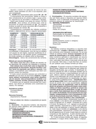 Polícia Federal - 9
Central de Concursos
Quando o número for composto de menos de seis
dígitos, serão colocados (0) zero a sua esquerda, para
sua completação.
Ex.: 42.054 será representado pelos grupos 04 - 20 - 54
O arquivamento dos documentos, pastas ou fichas é
feito considerando-se em primeiro lugar, o grupo primá-
rio, seguindo-se do secundário e finalmente o terciário.
Assim para localizar uma pasta de número 162.054
(16-20-54) , deve verificar, em primeiro lugar, onde se
encontram as pastas terminadas em 54 ; em seguida
localizar as pasta do grupo secundário 20 e finalizando a
pasta desejada de número 16.
Comparando-se a numeração dos métodos numéricos
simples e dígitos-terminal, tem-se a seguinte representação:
Vantagens - redução de erros de arquivamento; rapidez
na localização e arquivamento, uma vez que se trabalha
com grupos de seis dígitos; expansão equilibrada do ar-
quivo distribuído em três grandes grupos; possibilidades
de divisão eqüitativa do trabalho entre os Arquivistas.
Desvantagens - leitura não convencional dos números.
Método por assunto (Ideográfico)
Não existem regras fixas para a escolha dos assuntos, es-
tas dependerão das atividades das instituições ou empresas.
Este método não é muito fácil, tudo vai depender da
interpretação do documento, devendo escolher o me-
lhor termo da expressão que defina o assunto. Este
método é aconselhado para instituições que lidam com
grande número de assuntos.
É muito comum encontrar pessoas que confundem o
assunto com tipo físico do documento (espécie) e sendo
assim adotam erroneamente como sendo classifica-
ção de assunto: atas,correspondência recebida e ex-
pedida, contratos, acordos, pareceres, telegramas etc.
É evidente que as espécies documentais têm impor-
tância, mas devem ser adotadas como subdivisões au-
xiliares. Por exemplo:
Assistência jurídica
Correspondência
Pareceres
Recursos Humanos
Departamento Pessoal
Pode ser adotado dois métodos no arquivamento por assunto:
Alfabético
a) Dicionário – Os assuntos isolados, são dispostos
em rigorosa ordem alfabética, sem preocupação de su-
bordinação ao assunto.
Ex.: ALMOXARIFADO
APERFEIÇOAMENTODEPESSOAL
HORÁRIODEEXPEDIENTE
IMPRESSOS (FORMULÁRIOS)
MOVIMENTAÇÃODEMATERIALPERMANENTE
NOTAFISCAL
PEDIDO DE COMPRADE MATERIAL
RACIONALIZAÇÃO DE MÉTODOS E SISTEMAS
REQUISIÇÃO DE PESSOAL
b) Enciclopédico - Os assuntos correlatos são agrupa-
dos sob títulos gerais e dispostos em rigorosa ordem
alfabética. Com a ordenação enciclopédica surgem os
primeiros esboços de esquemas de classificação.
Ex.: MATERIALPERMANENTE
Almoxarifado
Movimentação de material
Nota Fiscal
Pedido de Compra
ORGANIZAÇÃOEMÉTODOS
Padronização de formulários
Racionalização de Métodos e Sistemas
PESSOAL
Aperfeiçoamento (cursos e estágios)
Horário de Expediente
Requisição
Numérico
Os métodos numéricos ideográficos ou assuntos mais
conhecidos são : o duplex, o decimal e o unitermo, tam-
bém conhecido como indexação coordenada. Por ser este
método do sistema indireto, torna-se necessário um es-
quema de classificação e um índice alfabético. Os mé-
todos numéricos aplicados à classificação por assunto
facilitam as operações, pois basta marcar, com um nú-
mero, cada papel, para indicar o local exato onde ele deve
ser arquivado. Alem disso, é muito fácil fixar um número
do que qualquer outro símbolo formado por letras.
a) Decimal - É baseado na técnica do Sistema Decimal de
Mervill Dewey. Sistema que foi elaborado pelo Instituto Bi-
bliográfico de Bruxelas, que o ampliou. A classificação de-
cimal foi publicada em 1876. É importante ressaltar que se
deve ter muita atenção e responsabilidade por parte de
quem elabora o plano de classificação decimal, para que
durante a sua elaboração não ocorra distorções. Não exis-
tem esquemas padronizados de classificação por assun-
to, como ocorre na Biblioteconomia – Classificação Deci-
mal de Dewey (CDD). Assim cada Instituição e/ou empresa
deverá de acordo com a suas peculiaridades, elaborar
seu próprio plano de classificação, onde os assuntos
devem ser grupados sob títulos principais e estes subdi-
vididos em títulos específicos, partindo-se sempre dos
conceitos gerais para os particulares, ou seja, do maior
para o menor. Essa elaboração deve ser feita obedecen-
do o critério de finalidade e funcionamento de uma orga-
nização, complementando-o com o levantamento minu-
cioso da documentação arquivada. Podemos , no entan-
to, aplicar a Técnica de Dewey e não a classificação.
O método decimal divide o conhecimento humano em 9
(nove) classes e uma décima para generalidades. Os as-
suntos se agrupam em 10 classes numerados de 0 (zero)
a 9 (nove). As classes de 1 a 9 , agrupam os assuntos de
caráter específico, reservando-se a classe 0 para generali-
dades e que não pertençam a nenhum assunto determina-
do. Cada classe é dividida em subclasses e uma décima
para generalidades, separando-se o número em classes
de três algarismos por um ponto. A parte inteira do número é
composta por três algarismos. A parte decimal pode não
existir, como pode ter um, dois, três, ou mais algarismos.
As 10 (dez) primeiras divisões são classes, as seguintes
subclasses, e a seguir, temos: divisão, grupo e subgrupo.
 