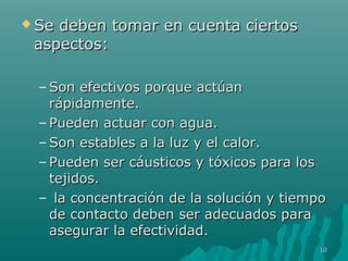  Se deben ttoommaarr eenn ccuueennttaa cciieerrttooss 
aassppeeccttooss: 
–SSoonn eeffeeccttiivvooss ppoorrqquuee aaccttúúaann 
rrááppiiddaammeennttee.. 
– PPuueeddeenn aaccttuuaarr ccoonn aagguuaa.. 
–SSoonn eessttaabblleess aa llaa lluuzz yy eell ccaalloorr.. 
– PPuueeddeenn sseerr ccááuussttiiccooss yy ttóóxxiiccooss ppaarraa llooss 
tteejjiiddooss.. 
– llaa ccoonncceennttrraacciióónn ddee llaa ssoolluucciióónn yy ttiieemmppoo 
ddee ccoonnttaaccttoo ddeebbeenn sseerr aaddeeccuuaaddooss ppaarraa 
aasseegguurraarr llaa eeffeeccttiivviiddaadd.. 
1100 
 