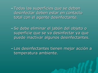– Todas las superficies qquuee ssee ddeebbaann 
ddeessiinnffeeccttaarr ddeebbeenn eessttaarr eenn ccoonnttaaccttoo 
ttoottaall ccoonn eell aaggeennttee ddeessiinnffeeccttaannttee.. 
–SSee ddeebbee eelliimmiinnaarr eell jjaabbóónn ddeell oobbjjeettoo oo 
ssuuppeerrffiicciiee qquuee ssee vvaa ddeessiinnffeeccttaarr yyaa qquuee 
ppuueeddee iinnaaccttiivvaarr aallgguunnooss ddeessiinnffeeccttaanntteess.. 
– LLooss ddeessiinnffeeccttaanntteess ttiieenneenn mmeejjoorr aacccciióónn aa 
tteemmppeerraattuurraa aammbbiieennttee.. 
1111 
 