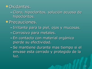 OOxxiiddaanntteess.. 
–CClloorroo,, hhiippoocclloorriittooss,, ssoolluucciióónn aaccuuoossaa ddee 
hhiippoocclloorriittooss.. 
PPrreeccaauucciioonneess.. 
– IIrrrriittaannttee ppaarraa llaa ppiieell,, oojjooss yy mmuuccoossaass.. 
–CCoorrrroossiivvoo ppaarraa mmeettaalleess.. 
– EEnn ccoonnttaaccttoo ccoonn mmaatteerriiaall oorrggáánniiccoo 
ppiieerrddee ssuu eeffeeccttiivviiddaadd.. 
–SSee mmaannttiieennee dduurraannttee mmaass ttiieemmppoo ssii eell 
eennvvaassee eessttaa cceerrrraaddoo yy pprrootteeggiiddoo ddee llaa 
lluuzz.. 
1122 
 