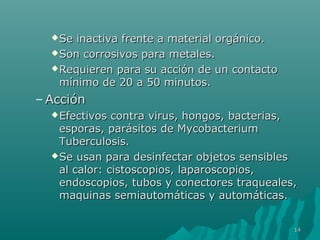 Se inactiva ffrreennttee aa mmaatteerriiaall oorrggáánniiccoo.. 
SSoonn ccoorrrroossiivvooss ppaarraa mmeettaalleess.. 
RReeqquuiieerreenn ppaarraa ssuu aacccciióónn ddee uunn ccoonnttaaccttoo 
mmíínniimmoo ddee 2200 aa 5500 mmiinnuuttooss.. 
–AAcccciióónn 
EEffeeccttiivvooss ccoonnttrraa vviirruuss,, hhoonnggooss,, bbaacctteerriiaass,, 
eessppoorraass,, ppaarráássiittooss ddee MMyyccoobbaacctteerriiuumm 
TTuubbeerrccuulloossiiss.. 
SSee uussaann ppaarraa ddeessiinnffeeccttaarr oobbjjeettooss sseennssiibblleess 
aall ccaalloorr: cciissttoossccooppiiooss,, llaappaarroossccooppiiooss,, 
eennddoossccooppiiooss,, ttuubbooss yy ccoonneeccttoorreess ttrraaqquueeaalleess,, 
mmaaqquuiinnaass sseemmiiaauuttoommááttiiccaass yy aauuttoommááttiiccaass.. 
1144 
 