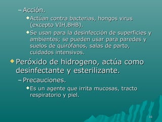 –AAcccciióónn.. 
AAccttúúaann ccoonnttrraa bbaacctteerriiaass,, hhoonnggooss vviirruuss 
((eexxcceeppttoo VVIIHH,,BBHHBB)).. 
SSee uussaann ppaarraa llaa ddeessiinnffeecccciióónn ddee ssuuppeerrffiicciieess yy 
aammbbiieenntteess;; ssee ppuueeddeenn uussaarr ppaarraa ppaarreeddeess yy 
ssuueellooss ddee qquuiirróóffaannooss,, ssaallaass ddee ppaarrttoo,, 
ccuuiiddaaddooss iinntteennssiivvooss.. 
PPeerróóxxiiddoo ddee hhiiddrrooggeennoo,, aaccttúúaa ccoommoo 
ddeessiinnffeeccttaannttee yy eesstteerriilliizzaannttee.. 
– PPrreeccaauucciioonneess.. 
EEss uunn aaggeennttee qquuee iirrrriittaa mmuuccoossaass,, ttrraaccttoo 
rreessppiirraattoorriioo yy ppiieell.. 
1166 
 