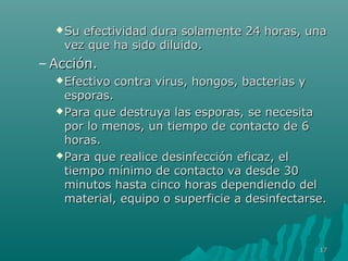 Su efectividad dura ssoollaammeennttee 2244 hhoorraass,, uunnaa 
vveezz qquuee hhaa ssiiddoo ddiilluuiiddoo.. 
–AAcccciióónn.. 
EEffeeccttiivvoo ccoonnttrraa vviirruuss,, hhoonnggooss,, bbaacctteerriiaass yy 
eessppoorraass.. 
PPaarraa qquuee ddeessttrruuyyaa llaass eessppoorraass,, ssee nneecceessiittaa 
ppoorr lloo mmeennooss,, uunn ttiieemmppoo ddee ccoonnttaaccttoo ddee 66 
hhoorraass.. 
PPaarraa qquuee rreeaalliiccee ddeessiinnffeecccciióónn eeffiiccaazz,, eell 
ttiieemmppoo mmíínniimmoo ddee ccoonnttaaccttoo vvaa ddeessddee 3300 
mmiinnuuttooss hhaassttaa cciinnccoo hhoorraass ddeeppeennddiieennddoo ddeell 
mmaatteerriiaall,, eeqquuiippoo oo ssuuppeerrffiicciiee aa ddeessiinnffeeccttaarrssee.. 
1177 
 