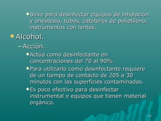 Sirve para desinfectar eeqquuiippooss ddee iinnhhaallaacciióónn 
yy aanneesstteessiiaa,, ttuubbooss,, ccaattéétteerreess ddee ppoolliieettiilleennoo,, 
iinnssttrruummeennttooss ccoonn lleenntteess.. 
AAllccoohhooll.. 
–AAcccciióónn.. 
AAccttúúaa ccoommoo ddeessiinnffeeccttaannttee eenn 
ccoonncceennttrraacciioonneess ddeell 7700 aall 900%%.. 
PPaarraa uuttiilliizzaarrlloo ccoommoo ddeessiinnffeeccttaannttee rreeqquuiieerree 
ddee uunn ttiieemmppoo ddee ccoonnttaaccttoo ddee 220055 aa 3300 
mmiinnuuttooss ccoonn llaass ssuuppeerrffiicciieess ccoonnttaammiinnaaddaass.. 
EEss ppooccoo eeffeeccttiivvoo ppaarraa ddeessiinnffeeccttaarr 
iinnssttrruummeennttaall oo eeqquuiippooss qquuee ttiieenneenn mmaatteerriiaall 
oorrggáánniiccoo.. 
118 
 