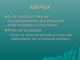 AASSEEPPSSIIAA 
EEss llaa ccoonnddiicciióónn lliibbrree ddee 
mmiiccrroooorrggaanniissmmooss qquuee pprroodduucceenn 
eennffeerrmmeeddaaddeess oo iinnffeecccciioonneess.. 
FFiinneess ddee llaa aasseeppssiiaa 
– EEvviittaarr llaa iinnffeecccciióónn iiaattrrooggeenniiaa pprroodduucciiddaa 
bbáássiiccaammeennttee ppoorr eell ppeerrssoonnaall ssaanniittaarriioo.. 
22 
 