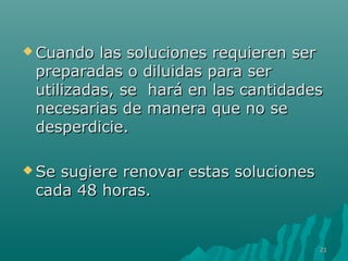  Cuando las soluciones rreeqquuiieerreenn sseerr 
pprreeppaarraaddaass oo ddiilluuiiddaass ppaarraa sseerr 
uuttiilliizzaaddaass,, ssee hhaarráá eenn llaass ccaannttiiddaaddeess 
nneecceessaarriiaass ddee mmaanneerraa qquuee nnoo ssee 
ddeessppeerrddiicciiee.. 
SSee ssuuggiieerree rreennoovvaarr eessttaass ssoolluucciioonneess 
ccaaddaa 448 hhoorraass.. 
2211 
 