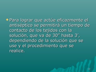  Para lograr qquuee aaccttúúee eeffiiccaazzmmeennttee eell 
aannttiissééppttiiccoo ssee ppeerrmmiittiirráá uunn ttiieemmppoo ddee 
ccoonnttaaccttoo ddee llooss tteejjiiddooss ccoonn llaa 
ssoolluucciióónn,, qquuee vvaa ddee 3300”” hhaassttaa 33’’,, 
ddeeppeennddiieennddoo ddee llaa ssoolluucciióónn qquuee ssee 
uussee yy eell pprroocceeddiimmiieennttoo qquuee ssee 
rreeaalliiccee.. 
2222 
 