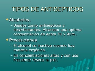 TTIIPPOOSS DDEE AANNTTIISSEEPPTTIICCOOSS 
AAllccoohhoolleess.. 
–UUssaaddooss ccoommoo aannttiissééppttiiccooss yy 
ddeessiinnffeeccttaanntteess.. AAllccaannzzaann uunnaa ooppttiimmaa 
ccoonncceennttrraacciióónn ddee eennttrree 7700 yy 9900%%.. 
PPrreeccaauucciioonneess 
– EEll aallccoohhooll ssee iinnaaccttiivvaa ccuuaannddoo hhaayy 
mmaatteerriiaa oorrggáánniiccaa.. 
– EEnn ccoonncceennttrraacciioonneess aallttaass yy ccoonn uussoo 
ffrreeccuueennttee rreesseeccaa llaa ppiieell.. 
2233 
 