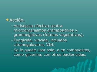 AAcccciióónn.. 
–AAnnttiisseeppssiiaa eeffeeccttiivvaa ccoonnttrraa 
mmiiccrroooorrggaanniissmmooss ggrraammppoossiittiivvooss yy 
ggrraammnneeggaattiivvooss ((ffoorrmmaass vveeggeettaattiivvaass)).. 
– FFuunnggiicciiddaa,, vviirriicciiddaa,, iinncclluuiiddooss 
cciittoommeeggaalloovviirruuss,, VVIIHH.. 
–SSee llee ppuueeddee uussaarr ssoolloo,, oo eenn ccoommppuueessttooss,, 
ccoommoo gglliicceerriinnaa,, ccoonn oottrrooss bbaacctteerriicciiddaass.. 
2244 
 