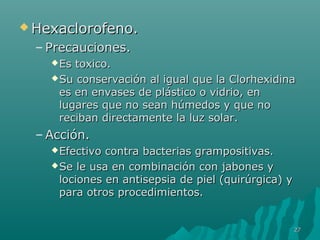 HHeexxaacclloorrooffeennoo.. 
– PPrreeccaauucciioonneess.. 
EEss ttooxxiiccoo.. 
SSuu ccoonnsseerrvvaacciióónn aall iigguuaall qquuee llaa CClloorrhheexxiiddiinnaa 
eess eenn eennvvaasseess ddee pplláássttiiccoo oo vviiddrriioo,, eenn 
lluuggaarreess qquuee nnoo sseeaann hhúúmmeeddooss yy qquuee nnoo 
rreecciibbaann ddiirreeccttaammeennttee llaa lluuzz ssoollaarr.. 
–AAcccciióónn.. 
EEffeeccttiivvoo ccoonnttrraa bbaacctteerriiaass ggrraammppoossiittiivvaass.. 
SSee llee uussaa eenn ccoommbbiinnaacciióónn ccoonn jjaabboonneess yy 
lloocciioonneess eenn aannttiisseeppssiiaa ddee ppiieell ((qquuiirrúúrrggiiccaa)) yy 
ppaarraa oottrrooss pprroocceeddiimmiieennttooss.. 
2277 
 