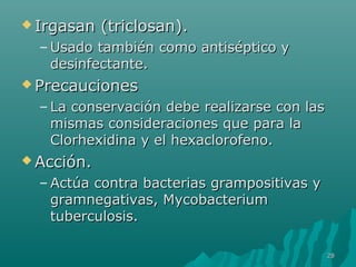 IIrrggaassaann ((ttrriicclloossaann)).. 
–UUssaaddoo ttaammbbiiéénn ccoommoo aannttiissééppttiiccoo yy 
ddeessiinnffeeccttaannttee.. 
PPrreeccaauucciioonneess 
– LLaa ccoonnsseerrvvaacciióónn ddeebbee rreeaalliizzaarrssee ccoonn llaass 
mmiissmmaass ccoonnssiiddeerraacciioonneess qquuee ppaarraa llaa 
CClloorrhheexxiiddiinnaa yy eell hheexxaacclloorrooffeennoo.. 
AAcccciióónn.. 
–AAccttúúaa ccoonnttrraa bbaacctteerriiaass ggrraammppoossiittiivvaass yy 
ggrraammnneeggaattiivvaass,, MMyyccoobbaacctteerriiuumm 
ttuubbeerrccuulloossiiss.. 
2288 
 
