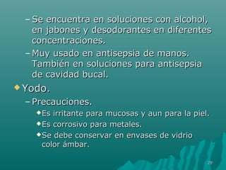– Se encuentra eenn ssoolluucciioonneess ccoonn aallccoohhooll,, 
eenn jjaabboonneess yy ddeessooddoorraanntteess eenn ddiiffeerreenntteess 
ccoonncceennttrraacciioonneess.. 
–MMuuyy uussaaddoo eenn aannttiisseeppssiiaa ddee mmaannooss.. 
TTaammbbiiéénn eenn ssoolluucciioonneess ppaarraa aannttiisseeppssiiaa 
ddee ccaavviiddaadd bbuuccaall.. 
YYooddoo.. 
– PPrreeccaauucciioonneess.. 
EEss iirrrriittaannttee ppaarraa mmuuccoossaass yy aauunn ppaarraa llaa ppiieell.. 
EEss ccoorrrroossiivvoo ppaarraa mmeettaalleess.. 
SSee ddeebbee ccoonnsseerrvvaarr eenn eennvvaasseess ddee vviiddrriioo 
ccoolloorr áámmbbaarr.. 
2299 
 
