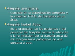 AAsseeppssiiaa qquuiirrúúrrggiiccaa.. 
–CCoonnssiissttee eenn llaa eesstteerriilliizzaacciióónn ccoommpplleettaa yy 
llaa aauusseenncciiaa TTOOTTAALL ddee bbaacctteerriiaass eenn uunn 
áárreeaa.. 
AAsseeppssiiaa IIssaabbeell AAbbooyy.. 
– EEss llaa pprrootteecccciióónn ddee llooss ppaacciieenntteess yy ddeell 
ppeerrssoonnaall ddeell hhoossppiittaall ccoonnttrraa llaa iinnffeecccciióónn 
oo llaa rree iinnffeecccciióónn ppoorr llaa ttrraannssffeerreenncciiaa ddee 
mmiiccrroooorrggaanniissmmooss ppaattóóggeennooss ddee uunnaa 
ppeerrssoonnaa aa oottrraa.. 
33 
 