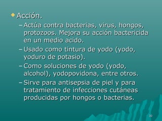 AAcccciióónn.. 
–AAccttúúaa ccoonnttrraa bbaacctteerriiaass,, vviirruuss,, hhoonnggooss,, 
pprroottoozzooooss.. MMeejjoorraa ssuu aacccciióónn bbaacctteerriicciiddaa 
eenn uunn mmeeddiioo aacciiddoo.. 
–UUssaaddoo ccoommoo ttiinnttuurraa ddee yyooddoo ((yyooddoo,, 
yyoodduurroo ddee ppoottaassiioo)).. 
–CCoommoo ssoolluucciioonneess ddee yyooddoo ((yyooddoo,, 
aallccoohhooll)),, yyooddooppoovviiddoonnaa,, eennttrree oottrrooss.. 
–SSiirrvvee ppaarraa aannttiisseeppssiiaa ddee ppiieell yy ppaarraa 
ttrraattaammiieennttoo ddee iinnffeecccciioonneess ccuuttáánneeaass 
pprroodduucciiddaass ppoorr hhoonnggooss oo bbaacctteerriiaass.. 
3300 
 