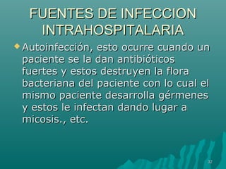 FFUUEENNTTEESS DDEE IINNFFEECCCCIIOONN 
IINNTTRRAAHHOOSSPPIITTAALLAARRIIAA 
AAuuttooiinnffeecccciióónn,, eessttoo ooccuurrrree ccuuaannddoo uunn 
ppaacciieennttee ssee llaa ddaann aannttiibbiióóttiiccooss 
ffuueerrtteess yy eessttooss ddeessttrruuyyeenn llaa fflloorraa 
bbaacctteerriiaannaa ddeell ppaacciieennttee ccoonn lloo ccuuaall eell 
mmiissmmoo ppaacciieennttee ddeessaarrrroollllaa ggéérrmmeenneess 
yy eessttooss llee iinnffeeccttaann ddaannddoo lluuggaarr aa 
mmiiccoossiiss..,, eettcc.. 
3322 
 
