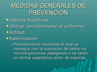 MMEEDDIIDDAASS GGEENNEERRAALLEESS DDEE 
PPRREEVVEENNCCIIOONN 
HHáábbiittooss hhiiggiiéénniiccooss.. 
UUttiilliizzaarr ccoorrrreeccttaammeennttee eell uunniiffoorrmmee.. 
AAccttiittuudd.. 
EEsstteerriilliizzaacciióónn 
– PPrroocceeddiimmiieennttoo mmeeddiiaannttee eell ccuuaall ssee 
ccoonnssiigguuee ccoonn llaa ssuupprreessiióónn ddee ttooddooss llooss 
mmiiccrroooorrggaanniissmmooss ppaattóóggeennooss oo nnoo ttaannttoo 
eenn ffoorrmmaa vveeggeettaattiivvaa ccoommoo ddee eessppoorraass.. 
3333 
 