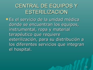 CCEENNTTRRAALL DDEE EEQQUUIIPPOOSS YY 
EESSTTEERRIILLIIZZAACCIIOONN 
EEss eell sseerrvviicciioo ddee llaa uunniiddaadd mmééddiiccaa 
ddoonnddee ssee eennccuueennttrraann llooss eeqquuiippooss,, 
iinnssttrruummeennttaall,, rrooppaa yy mmaatteerriiaall 
tteerraappééuuttiiccoo qquuee rreeqquuiieerree 
eesstteerriilliizzaacciióónn,, ppaarraa ssuu ddiissttrriibbuucciióónn aa 
llooss ddiiffeerreenntteess sseerrvviicciiooss qquuee iinntteeggrraann 
eell hhoossppiittaall.. 
3344 
 