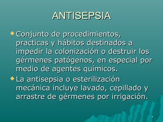AANNTTIISSEEPPSSIIAA 
CCoonnjjuunnttoo ddee pprroocceeddiimmiieennttooss,, 
pprraaccttiiccaass yy hháábbiittooss ddeessttiinnaaddooss aa 
iimmppeeddiirr llaa ccoolloonniizzaacciióónn oo ddeessttrruuiirr llooss 
ggéérrmmeenneess ppaattóóggeennooss,, eenn eessppeecciiaall ppoorr 
mmeeddiioo ddee aaggeenntteess qquuíímmiiccooss.. 
LLaa aannttiisseeppssiiaa oo eesstteerriilliizzaacciióónn 
mmeeccáánniiccaa iinncclluuyyee llaavvaaddoo,, cceeppiillllaaddoo yy 
aarrrraassttrree ddee ggéérrmmeenneess ppoorr iirrrriiggaacciióónn.. 
44 
 