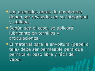  Los utensilios aanntteess ddee eennvvoollvveerrssee 
ddeebbeenn sseerr rreevviissaaddooss eenn ssuu iinntteeggrriiddaadd 
yy uuttiilliiddaadd.. 
SSeeggúúnn sseeaa eell ccaassoo,, ssee aapplliiccaarráá 
lluubbrriiccaannttee eenn ttoorrnniillllooss yy 
aarrttiiccuullaacciioonneess.. 
EEll mmaatteerriiaall ppaarraa llaa eennvvoollttuurraa ((ppaappeell oo 
tteellaa)) ddeebbee sseerr ppeerrmmeeaabbllee ppaarraa qquuee 
ppeerrmmiittaa eell ppaassoo lliibbrree yy ffáácciill ddeell 
vvaappoorr.. 
4411 
 