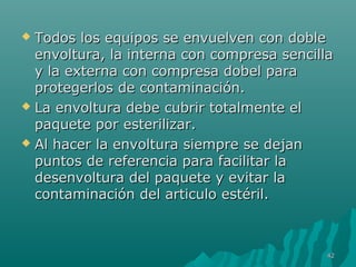  Todos los equipos ssee eennvvuueellvveenn ccoonn ddoobbllee 
eennvvoollttuurraa,, llaa iinntteerrnnaa ccoonn ccoommpprreessaa sseenncciillllaa 
yy llaa eexxtteerrnnaa ccoonn ccoommpprreessaa ddoobbeell ppaarraa 
pprrootteeggeerrllooss ddee ccoonnttaammiinnaacciióónn.. 
 LLaa eennvvoollttuurraa ddeebbee ccuubbrriirr ttoottaallmmeennttee eell 
ppaaqquueettee ppoorr eesstteerriilliizzaarr.. 
 AAll hhaacceerr llaa eennvvoollttuurraa ssiieemmpprree ssee ddeejjaann 
ppuunnttooss ddee rreeffeerreenncciiaa ppaarraa ffaacciilliittaarr llaa 
ddeesseennvvoollttuurraa ddeell ppaaqquueettee yy eevviittaarr llaa 
ccoonnttaammiinnaacciióónn ddeell aarrttiiccuulloo eessttéérriill.. 
4422 
 
