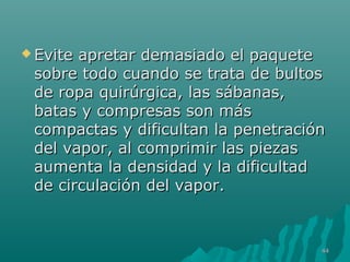  Evite apretar ddeemmaassiiaaddoo eell ppaaqquueettee 
ssoobbrree ttooddoo ccuuaannddoo ssee ttrraattaa ddee bbuullttooss 
ddee rrooppaa qquuiirrúúrrggiiccaa,, llaass ssáábbaannaass,, 
bbaattaass yy ccoommpprreessaass ssoonn mmááss 
ccoommppaaccttaass yy ddiiffiiccuullttaann llaa ppeenneettrraacciióónn 
ddeell vvaappoorr,, aall ccoommpprriimmiirr llaass ppiieezzaass 
aauummeennttaa llaa ddeennssiiddaadd yy llaa ddiiffiiccuullttaadd 
ddee cciirrccuullaacciióónn ddeell vvaappoorr.. 
4444 
 