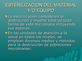 ESTERILIZACION DDEELL MMAATTEERRIIAALL 
YY//OO EEQQUUIIPPOO 
LLaa eesstteerriilliizzaacciióónn ccoonnssiissttee eenn llaa 
ddeessttrruucccciióónn oo mmuueerrttee ttoottaall ddee ttooddaa 
ffoorrmmaa ddee vviiddaa mmiiccrroobbiiaannaa iinncclluuyyeennddoo 
ssuuss eessppoorraass.. 
EEnn llaass uunniiddaaddeess ddee aatteenncciióónn aa llaa 
ssaalluudd eenn ttooddooss llooss nniivveelleess,, ssee 
eemmpplleeaann ddiivveerrssooss mmeeddiiooss yy mmééttooddooss 
ppaarraa llaa ddeessttrruucccciióónn ddee ppoobbllaacciioonneess 
mmiiccrroobbiiaannaass:: 
4466 
 