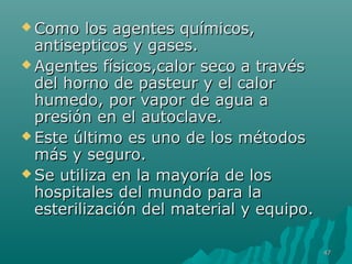  Como llooss aaggeenntteess qquuíímmiiccooss,, 
aannttiisseeppttiiccooss yy ggaasseess.. 
AAggeenntteess ffííssiiccooss,,ccaalloorr sseeccoo aa ttrraavvééss 
ddeell hhoorrnnoo ddee ppaasstteeuurr yy eell ccaalloorr 
hhuummeeddoo,, ppoorr vvaappoorr ddee aagguuaa aa 
pprreessiióónn eenn eell aauuttooccllaavvee.. 
EEssttee úúllttiimmoo eess uunnoo ddee llooss mmééttooddooss 
mmááss yy sseegguurroo.. 
SSee uuttiilliizzaa eenn llaa mmaayyoorrííaa ddee llooss 
hhoossppiittaalleess ddeell mmuunnddoo ppaarraa llaa 
eesstteerriilliizzaacciióónn ddeell mmaatteerriiaall yy eeqquuiippoo.. 
4477 
 
