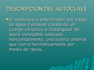 DESCRIPCION DDEELL AAUUTTOOCCLLAAVVEE 
EEll aauuttooccllaavvee oo eesstteerriilliizzaaddoorr ppoorr vvaappoorr 
ddee aagguuaa aa pprreessiióónn ccoonnssttaa ddee uunn 
ccuueerrppoo cciillíínnddrriiccoo oo rreeccttaanngguullaarr ddee 
aacceerroo iinnooxxiiddaabbllee ccoollooccaaddoo 
hhoorriizzoonnttaallmmeennttee,, uunnaa ppuueerrttaa aanntteerriioorr 
qquuee cciieerrrraa hheerrmmééttiiccaammeennttee ppoorr 
mmeeddiioo ddee rraayyooss,, 
4499 
 