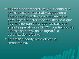 El grado de temperatura yy eell ttiieemmppoo qquuee 
ppeerrmmaanneezzccaa eell mmaatteerriiaall yy eeqquuiippoo eenn eell 
iinntteerriioorr ddeell aauuttooccllaavvee eess ddeetteerrmmiinnaannttee 
ppaarraa llooggrraarr llaa eesstteerriilliizzaacciióónn;; ddeebbiiddoo aa qquuee 
hhaayy mmiiccrroooorrggaanniissmmooss qquuee rreessiisstteenn aauunn 
aallttaass tteemmppeerraattuurraass ((112211°°CC)) ccoonn ttiieemmppoo ddee 
eexxppoossiicciióónn ccoorrttoo,, nnoo ssee llooggrraarráá llaa 
eesstteerriilliizzaacciióónn eeffeeccttiivvaa.. 
 LLaa pprreessiióónn ccooaaddyyuuvvaa aa eelleevvaarr llaa 
tteemmppeerraattuurraa.. 
5588 
 