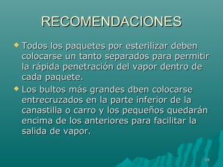 RREECCOOMMEENNDDAACCIIOONNEESS 
 TTooddooss llooss ppaaqquueetteess ppoorr eesstteerriilliizzaarr ddeebbeenn 
ccoollooccaarrssee uunn ttaannttoo sseeppaarraaddooss ppaarraa ppeerrmmiittiirr 
llaa rrááppiiddaa ppeenneettrraacciióónn ddeell vvaappoorr ddeennttrroo ddee 
ccaaddaa ppaaqquueettee.. 
 LLooss bbuullttooss mmááss ggrraannddeess ddbbeenn ccoollooccaarrssee 
eennttrreeccrruuzzaaddooss eenn llaa ppaarrttee iinnffeerriioorr ddee llaa 
ccaannaassttiillllaa oo ccaarrrroo yy llooss ppeeqquueeññooss qquueeddaarráánn 
eenncciimmaa ddee llooss aanntteerriioorreess ppaarraa ffaacciilliittaarr llaa 
ssaalliiddaa ddee vvaappoorr.. 
5599 
 