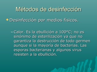 MMééttooddooss ddee ddeessiinnffeecccciióónn 
DDeessiinnffeecccciióónn ppoorr mmeeddiiooss ffííssiiccooss.. 
–CCaalloorr.. EEss llaa eebbuulllliicciióónn aa 110000°°CC;; nnoo eess 
ssiinnóónniimmoo ddee eesstteerriilliizzaacciióónn yyaa qquuee nnoo 
ggaarraannttiizzaa llaa ddeessttrruucccciióónn ddee ttooddoo ggeerrmmeenn 
aauunnqquuee ssii llaa mmaayyoorrííaa ddee bbaacctteerriiaass.. LLaass 
eessppoorraass bbaacctteerriiaannaass yy aallgguunnooss vviirruuss 
rreessiisstteenn aa llaa eebbuulllliicciióónn.. 
66 
 