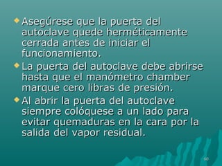  Asegúrese qquuee llaa ppuueerrttaa ddeell 
aauuttooccllaavvee qquueeddee hheerrmmééttiiccaammeennttee 
cceerrrraaddaa aanntteess ddee iinniicciiaarr eell 
ffuunncciioonnaammiieennttoo.. 
LLaa ppuueerrttaa ddeell aauuttooccllaavvee ddeebbee aabbrriirrssee 
hhaassttaa qquuee eell mmaannóómmeettrroo cchhaammbbeerr 
mmaarrqquuee cceerroo lliibbrraass ddee pprreessiióónn.. 
AAll aabbrriirr llaa ppuueerrttaa ddeell aauuttooccllaavvee 
ssiieemmpprree ccoollóóqquueessee aa uunn llaaddoo ppaarraa 
eevviittaarr qquueemmaadduurraass eenn llaa ccaarraa ppoorr llaa 
ssaalliiddaa ddeell vvaappoorr rreessiidduuaall.. 
6600 
 